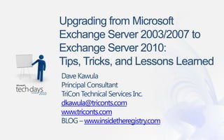 Upgrading from Microsoft Exchange Server 2003/2007 to Exchange Server 2010:Tips, Tricks, and Lessons Learned Required Slide Dave Kawula Principal Consultant  TriCon Technical Services Inc. dkawula@triconts.com www.triconts.com BLOG – www.insidetheregistry.com 