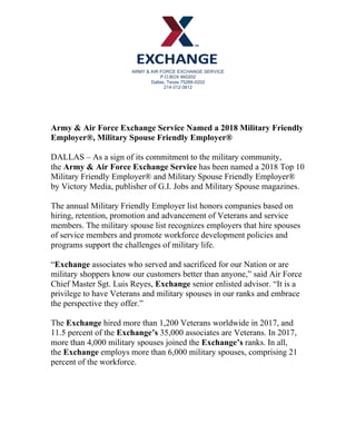 ARMY & AIR FORCE EXCHANGE SERVICE
P.O.BOX 660202
Dallas, Texas 75266-0202
214-312-3812	
Army & Air Force Exchange Service Named a 2018 Military Friendly
Employer®, Military Spouse Friendly Employer®	
	
DALLAS – As a sign of its commitment to the military community,
the Army & Air Force Exchange Service has been named a 2018 Top 10
Military Friendly Employer® and Military Spouse Friendly Employer®
by Victory Media, publisher of G.I. Jobs and Military Spouse magazines.	
	
The annual Military Friendly Employer list honors companies based on
hiring, retention, promotion and advancement of Veterans and service
members. The military spouse list recognizes employers that hire spouses
of service members and promote workforce development policies and
programs support the challenges of military life.	
	
“Exchange associates who served and sacrificed for our Nation or are
military shoppers know our customers better than anyone,” said Air Force
Chief Master Sgt. Luis Reyes, Exchange senior enlisted advisor. “It is a
privilege to have Veterans and military spouses in our ranks and embrace
the perspective they offer.”	
	
The Exchange hired more than 1,200 Veterans worldwide in 2017, and
11.5 percent of the Exchange’s 35,000 associates are Veterans. In 2017,
more than 4,000 military spouses joined the Exchange’s ranks. In all,
the Exchange employs more than 6,000 military spouses, comprising 21
percent of the workforce.	
	
 