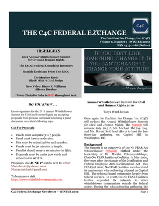 C4C Federal Exchange Newsletter – WINTER 2019 Page 1
HIGHLIGHTS
2019 Annual Whistleblower Summit
for Civil and Human Rights
The EEOC: Federal Complaint Inventory
Notable Decisions From The EEOC
Christopher Reed:
Black With A Gold Badge
New Video: Diane R. Williams
Silence Breaker
*Note: Clickable links in RED throughout text.
DO YOU KNOW . . .
Event organizers for the 2019 Annual Whistleblower
Summit for Civil and Human Rights are accepting
proposals from persons interested in holding a panel
discussion on a whistleblowing topic.
Call For Proposals:
 Panels must comprise 3 to 5 people.
 Panel must have a moderator.
 Bios must be submitted for each speaker.
 Panels must be 50 minutes in length.
 Panelist should reserve 10 minutes for Q&A.
 Proposals must be under 500 words and
submitted in WORD.
Proposals, due JUNE 1st, can be sent to: either
Marcelvreid@yahoo.com or
Mccray.michael@gmail.com
To learn more visit
https://www.whistleblowersummit.com
Annual Whistleblower Summit for Civil
and Human Rights 2019
Tanya Ward Jordan
Once again the Coalition For Change, Inc. (C4C)
will co-host the Annual Whistleblower Summit
for Civil and Human Rights. The Summit will
convene July 29-31st. Mr. Michael McCray, Esq.
and Ms. Marcel Reid lead efforts to host the free
three-day gathering on Capitol Hill in
Washington, DC.
Background
The Summit is an outgrowth of the No FEAR Act
Whistleblower tribunals birthed under the
leadership of Dr. Marsha Coleman-Adebayo,
Chair-No FEAR Institute/Coalition. In May 2007,
five years after the passage of the Notification and
Federal Employee Anti-discrimination Act (No
FEAR) of 2002, No FEAR Coalition members held
its anniversary whistleblowing tribunal on Capitol
Hill. The tribunal heard testimonies largely from
federal workers. In 2008, the No FEAR Coalition
further expanded its outreach to other
whistleblower communities outside the federal
sector. During the whistleblowing gathering the
THE C4C FEDERAL EXCHANGE
The Coalition For Change, Inc. (C4C)
Volume 6, Number 1 (WINTER 2019)
ISSN 2375-7086 (Online)
 