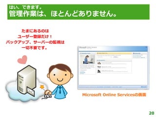 はい、できます。
管理作業は、ほとんどありません。

    たまにあるのは
   ユーザー登録だけ！
バックゕップ、サーバーの監視は
    一切不要です。




                  Microsoft Online Servicesの画面



                                                 20
 