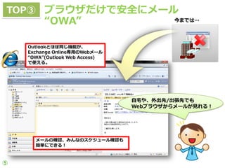 TOP③ ブラウザだけで安全にメール
         “OWA”                          今までは…




    Outlookとほぼ同じ機能が、
    Exchange Online専用のWebメール
    “OWA”(Outlook Web Access)
    で使える。




                                自宅や、外出先/出張先でも
                                Webブラウザからメールが見れる！




      メールの確認、みんなのスケジュール確認も
      簡単にできる！



⑤
 