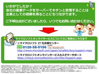 いかがでしたか？
     会社の重要データをサーバーでキチンと管理することは
     企業としての信頼を得ることにもつながります。

     ご不明な点がございましたら、いつでもお問い合わせください。



              サーバーについての詳しいお見積りのご依頼、ご相談はこちらまで
               マ゗クロソフトオンラ゗サービスについてのご相談はこちらまで
                  ①マ゗クロソフト IT 化支援センター

                  http://www.microsoft.com/japan/smallbiz/buy/support.mspx
                  ②マ゗クロソフトオンラ゗ンサービスカスタマーサポート
                  https://mocp.microsoftonline.com/Site/Support.aspx


本資料は情報提供のみを目的としており、本資料の内容について、Microsoft は、明示的あるいは黙示のいかなる保証もいたしません。本書に記載した情報は、2009 年 6 月現在のものです。
将来予告なしに変更することがあります。本書を使用する場合の全体的なリスクまたは本書の使用による結果について、Microsoft はいかなる責務も負うものではありません。本書に記載されて
いる会社、組織、製品、人物、イベントの例は架空のものです。実在の会社、組織、製品、人物、またはイベントとの関連を示唆するものではありません。適用可能な著作権方法その他すべての
法律をお客様は遵守する必要があります。著作権上の権利に限定されることなく、本書の一部または全部を無断で使用、複製することはできません。
Microsoft、Microsoft ロゴ、Windows、Windows ロゴ、 Windows Server は、米国 Microsoft Corporation およびその他の国における登録商標または商標です。
その他の製品名と会社名は、各企業の登録商標または商標である場合があります。
 