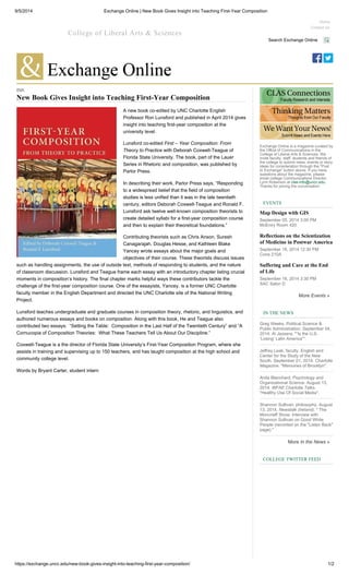 9/5/2014 Exchange Online | New Book Gives Insight into Teaching First-Year Composition
https://exchange.uncc.edu/new-book-gives-insight-into-teaching-first-year-composition/ 1/2
INK
New Book Gives Insight into Teaching First-Year Composition
A new book co-edited by UNC Charlotte English
Professor Ron Lunsford and published in April 2014 gives
insight into teaching first-year composition at the
university level.
Lunsford co-edited First – Year Composition: From
Theory to Practice with Deborah Coxwell-Teague of
Florida State University. The book, part of the Lauer
Series in Rhetoric and composition, was published by
Parlor Press.
In describing their work, Parlor Press says, “Responding
to a widespread belief that the field of composition
studies is less unified than it was in the late twentieth
century, editors Deborah Coxwell-Teague and Ronald F.
Lunsford ask twelve well-known composition theorists to
create detailed syllabi for a first-year composition course
and then to explain their theoretical foundations.”
Contributing theorists such as Chris Anson, Suresh
Canagarajah, Douglas Hesse, and Kathleen Blake
Yancey wrote essays about the major goals and
objectives of their course. These theorists discuss issues
such as handling assignments, the use of outside text, methods of responding to students, and the nature
of classroom discussion. Lunsford and Teague frame each essay with an introductory chapter listing crucial
moments in composition’s history. The final chapter marks helpful ways these contributors tackle the
challenge of the first-year composition course. One of the essayists, Yancey, is a former UNC Charlotte
faculty member in the English Department and directed the UNC Charlotte site of the National Writing
Project.
Lunsford teaches undergraduate and graduate courses in composition theory, rhetoric, and linguistics, and
authored numerous essays and books on composition. Along with this book, He and Teague also
contributed two essays: “Setting the Table: Composition in the Last Half of the Twentieth Century” and “A
Cornucopia of Composition Theories: What These Teachers Tell Us About Our Discipline.”
Coxwell-Teague is a the director of Florida State University’s First-Year Composition Program, where she
assists in training and supervising up to 150 teachers, and has taught composition at the high school and
community college level.
Words by Bryant Carter, student intern
College of Liberal Arts & Sciences
Home
Contact Us
Search Exchange Online
Exchange Online is a magazine curated by
the Office of Communications in the
College of Liberal Arts & Sciences. We
invite faculty, staff, students and friends of
the college to submit news, events or story
ideas for consideration through the "Post
to Exchange" button above. If you have
questions about the magazine, please
email college Communications Director
Lynn Roberson at clas-info@uncc.edu.
Thanks for joining the conversation.
EVENTS
Map Design with GIS
September 05, 2014 3:00 PM
McEniry Room 420
Reflections on the Scientization
of Medicine in Postwar America
September 16, 2014 12:30 PM
Cone 210A
Suffering and Care at the End
of Life
September 16, 2014 3:30 PM
SAC Salon D
More Events »
IN THE NEWS
Greg Weeks. Political Science &
Public Administration. September 04,
2014. Al Jazeera. "“Is the U.S.
‘Losing’ Latin America”".
Jeffrey Leak, faculty. English and
Center for the Study of the New
South. September 01, 2014. Charlotte
Magazine. "Memories of Brooklyn".
Anita Blanchard. Psychology and
Organizational Science. August 13,
2014. WFAE Charlotte Talks.
"Healthy Use Of Social Media".
Shannon Sullivan, philosophy. August
13, 2014. Newstalk (Ireland). " The
Moncrieff Show: Interview with
Shannon Sullivan on Good White
People (recorded on the "Listen Back"
page)."
More In the News »
COLLEGE TWITTER FEED
 