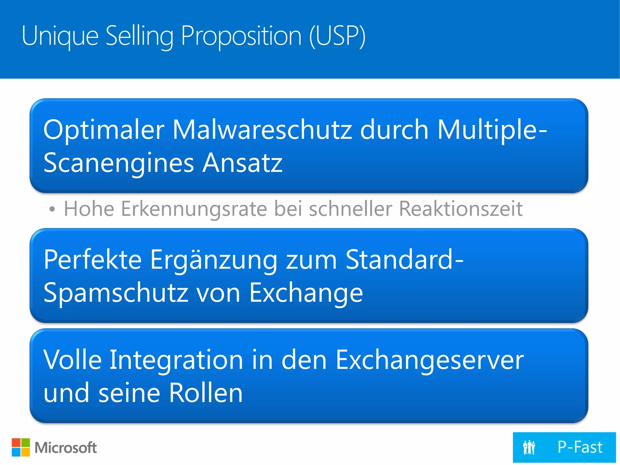Unique Selling Proposition (USP)
Optimaler Malwareschutz durch Multiple-
Scanengines Ansatz
• Hohe Erkennungsrate bei schneller Reaktionszeit
Perfekte Ergänzung zum Standard-
Spamschutz von Exchange
Volle Integration in den Exchangeserver
und seine Rollen
 