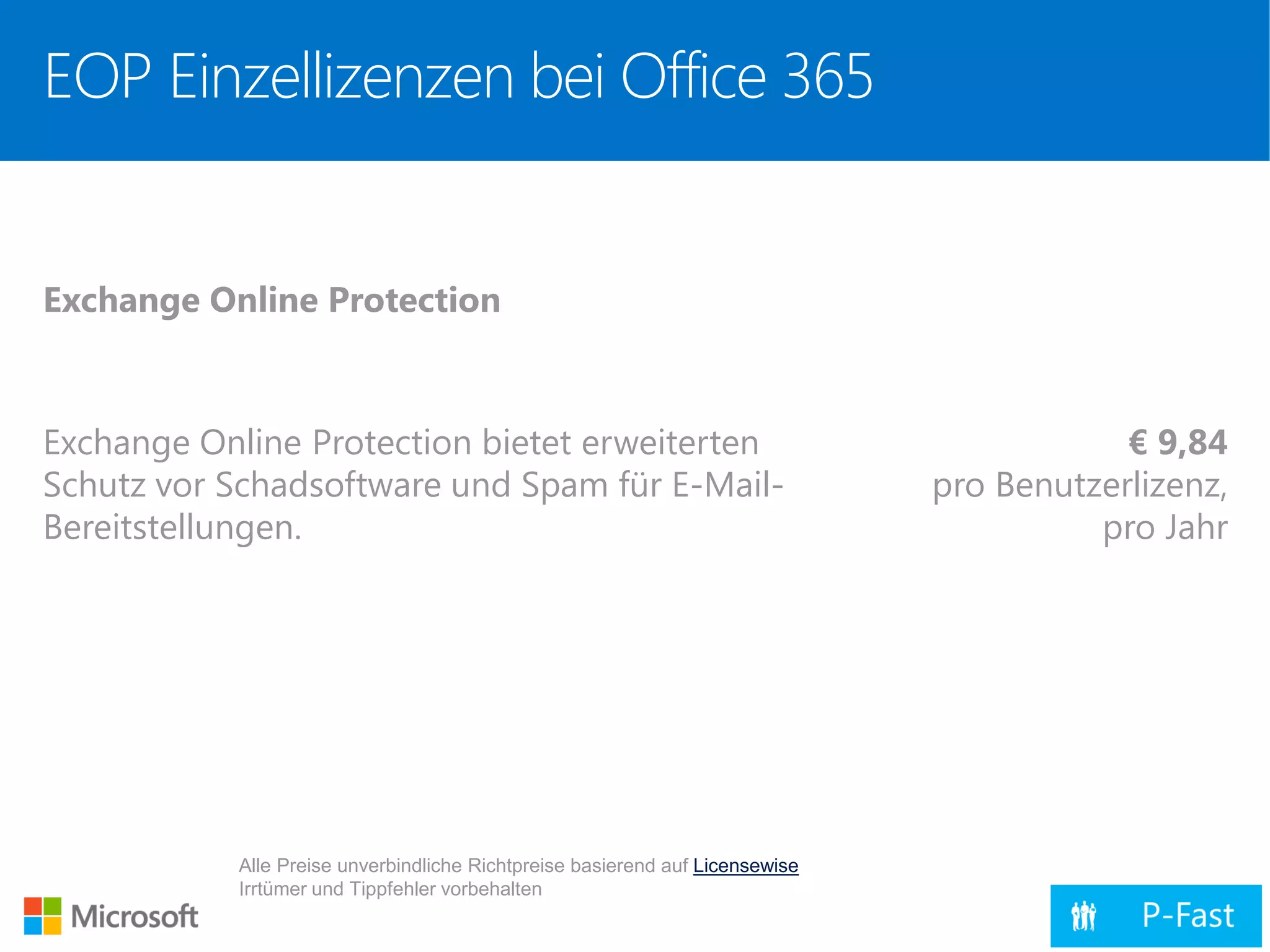 EOP Einzellizenzen bei Office 365
Exchange Online Protection
Exchange Online Protection bietet erweiterten
Schutz vor Schadsoftware und Spam für E-Mail-
Bereitstellungen.
€ 9,84
pro Benutzerlizenz,
pro Jahr
Alle Preise unverbindliche Richtpreise basierend auf Licensewise
Irrtümer und Tippfehler vorbehalten
 