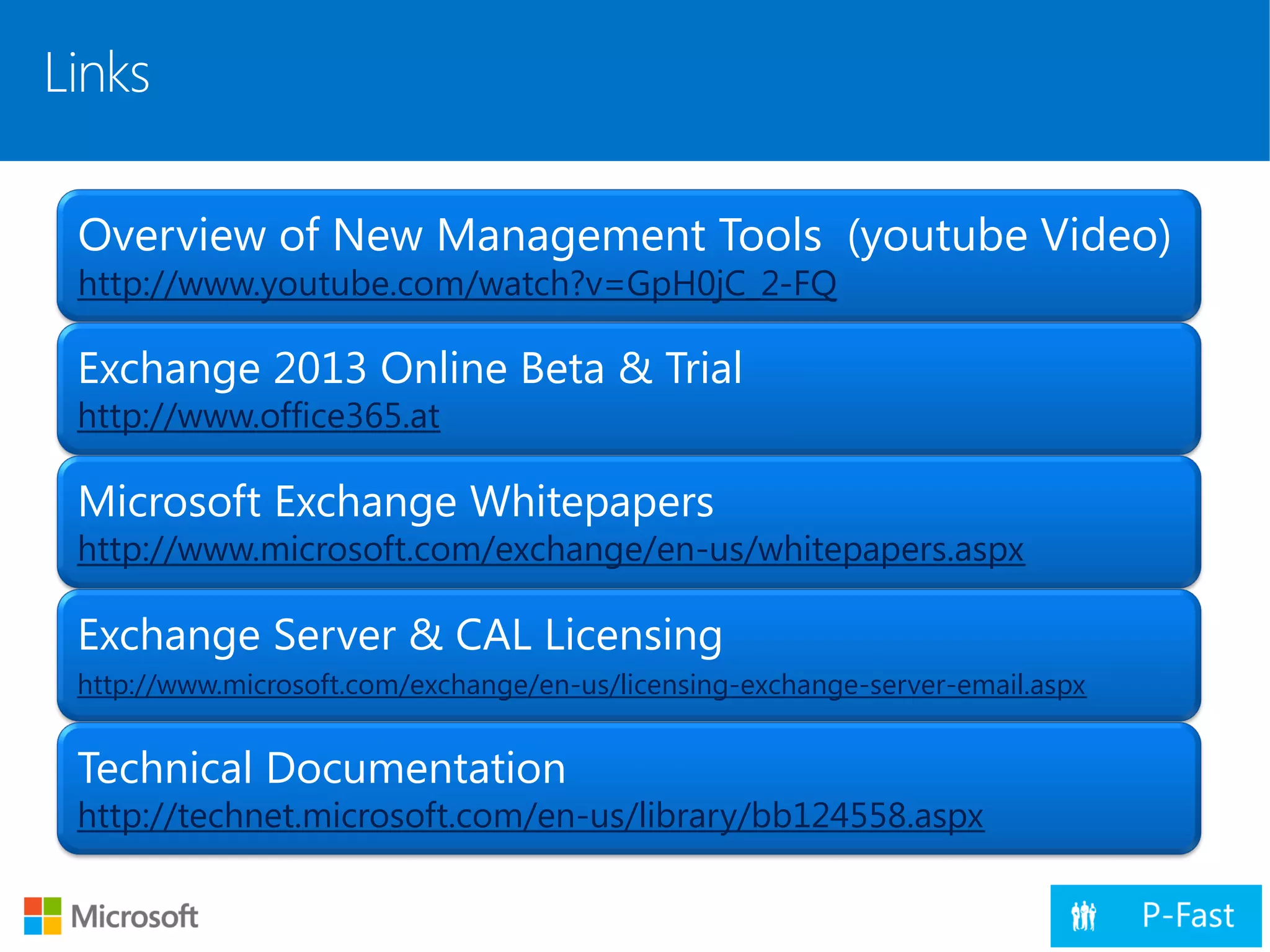 Links
Overview of New Management Tools (youtube Video)
http://www.youtube.com/watch?v=GpH0jC_2-FQ
Exchange 2013 Online Beta & Trial
http://www.office365.at
Microsoft Exchange Whitepapers
http://www.microsoft.com/exchange/en-us/whitepapers.aspx
Exchange Server & CAL Licensing
http://www.microsoft.com/exchange/en-us/licensing-exchange-server-email.aspx
Technical Documentation
http://technet.microsoft.com/en-us/library/bb124558.aspx
 