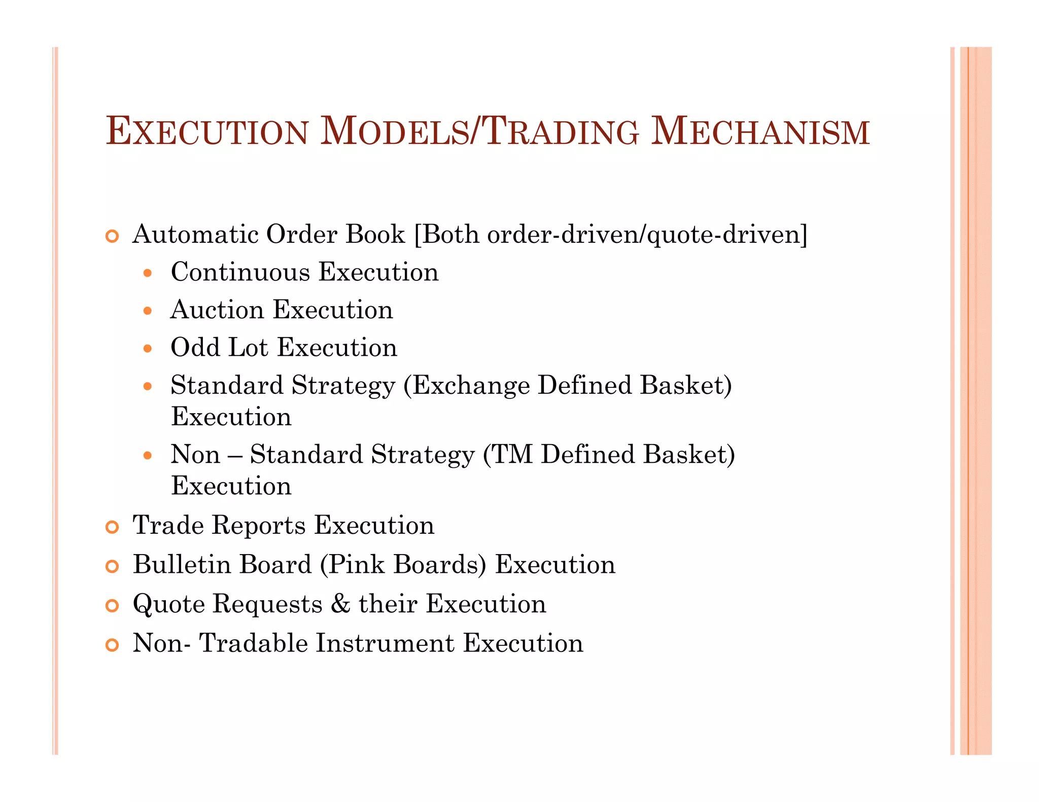 EXECUTION MODELS/TRADING MECHANISM

 Automatic Order Book [Both order-driven/quote-driven]
    Continuous Execution
    Auction Execution
    Odd Lot Execution
    Standard Strategy (Exchange Defined Basket)
    Execution
    Non – Standard Strategy (TM Defined Basket)
    Execution
 Trade Reports Execution
 Bulletin Board (Pink Boards) Execution
 Quote Requests & their Execution
 Non- Tradable Instrument Execution
 