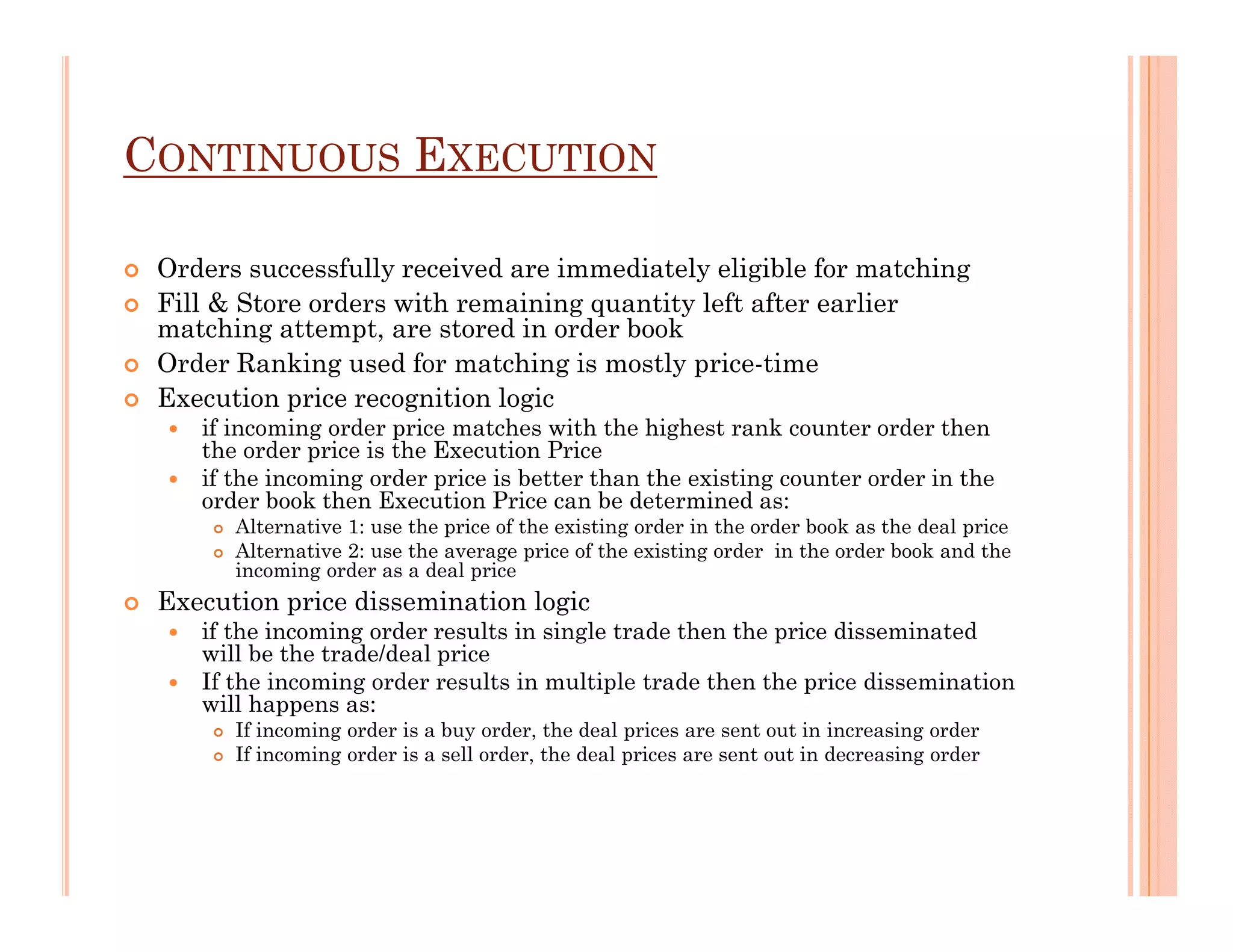 CONTINUOUS EXECUTION

 Orders successfully received are immediately eligible for matching
 Fill & Store orders with remaining quantity left after earlier
 matching attempt, are stored in order book
 Order Ranking used for matching is mostly price-time
 Execution price recognition logic
    if incoming order price matches with the highest rank counter order then
    the order price is the Execution Price
    if the incoming order price is better than the existing counter order in the
    order book then Execution Price can be determined as:
       Alternative 1: use the price of the existing order in the order book as the deal price
       Alternative 2: use the average price of the existing order in the order book and the
       incoming order as a deal price
 Execution price dissemination logic
    if the incoming order results in single trade then the price disseminated
    will be the trade/deal price
    If the incoming order results in multiple trade then the price dissemination
    will happens as:
       If incoming order is a buy order, the deal prices are sent out in increasing order
       If incoming order is a sell order, the deal prices are sent out in decreasing order
 