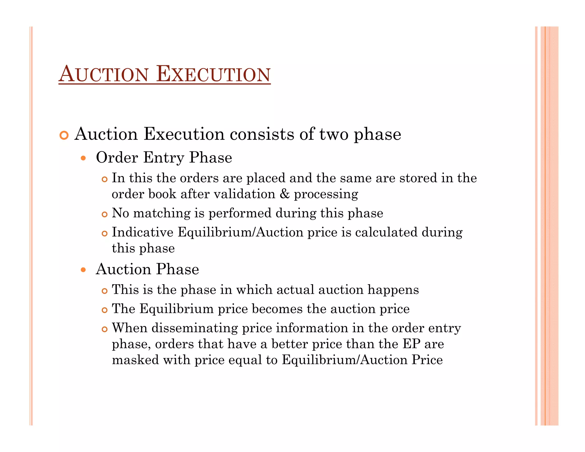 AUCTION EXECUTION

 Auction Execution consists of two phase
   Order Entry Phase
     In this the orders are placed and the same are stored in the
     order book after validation & processing
     No matching is performed during this phase
     Indicative Equilibrium/Auction price is calculated during
     this phase
   Auction Phase
     This is the phase in which actual auction happens
     The Equilibrium price becomes the auction price
     When disseminating price information in the order entry
     phase, orders that have a better price than the EP are
     masked with price equal to Equilibrium/Auction Price
 