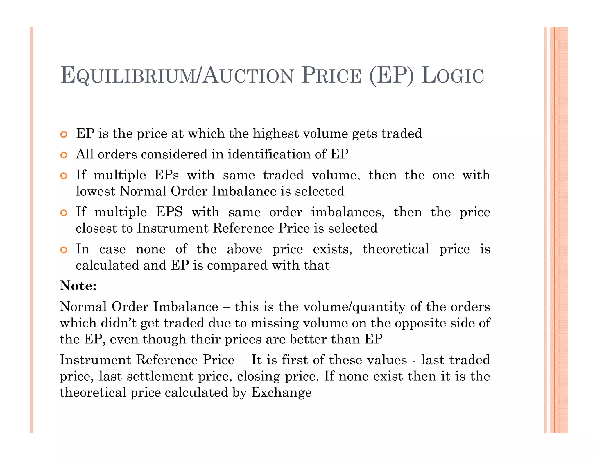 EQUILIBRIUM/AUCTION PRICE (EP) LOGIC

  EP is the price at which the highest volume gets traded
  All orders considered in identification of EP
  If multiple EPs with same traded volume, then the one with
  lowest Normal Order Imbalance is selected
  If multiple EPS with same order imbalances, then the price
  closest to Instrument Reference Price is selected
  In case none of the above price exists, theoretical price is
  calculated and EP is compared with that
Note:
Normal Order Imbalance – this is the volume/quantity of the orders
which didn’t get traded due to missing volume on the opposite side of
the EP, even though their prices are better than EP
Instrument Reference Price – It is first of these values - last traded
price, last settlement price, closing price. If none exist then it is the
theoretical price calculated by Exchange
 