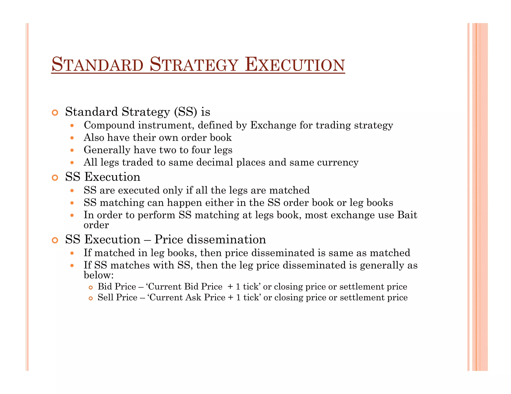 STANDARD STRATEGY EXECUTION

 Standard Strategy (SS) is
    Compound instrument, defined by Exchange for trading strategy
    Also have their own order book
    Generally have two to four legs
    All legs traded to same decimal places and same currency
 SS Execution
    SS are executed only if all the legs are matched
    SS matching can happen either in the SS order book or leg books
    In order to perform SS matching at legs book, most exchange use Bait
    order
 SS Execution – Price dissemination
    If matched in leg books, then price disseminated is same as matched
    If SS matches with SS, then the leg price disseminated is generally as
    below:
      Bid Price – ‘Current Bid Price + 1 tick’ or closing price or settlement price
      Sell Price – ‘Current Ask Price + 1 tick’ or closing price or settlement price
 