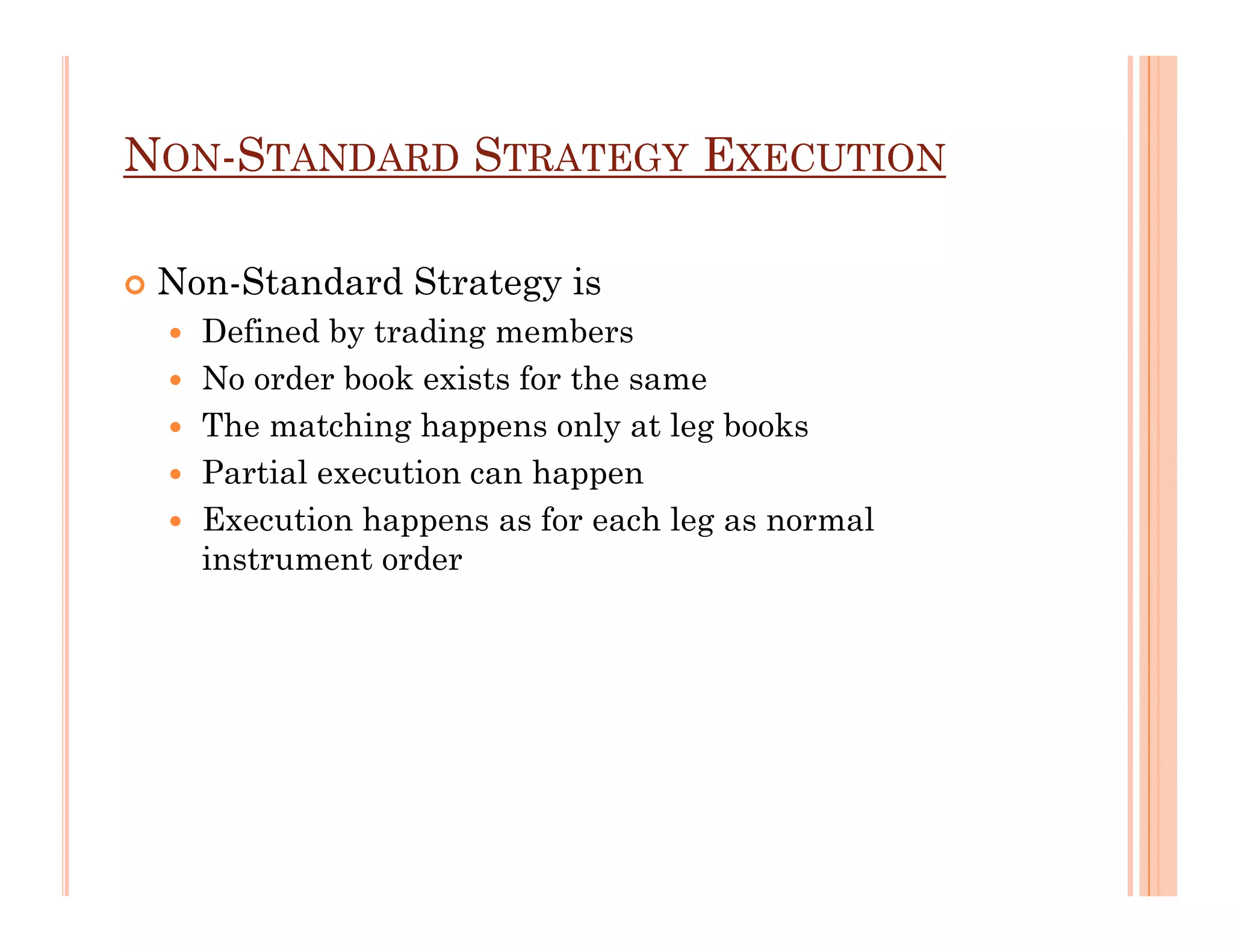 NON-STANDARD STRATEGY EXECUTION

 Non-Standard Strategy is
   Defined by trading members
   No order book exists for the same
   The matching happens only at leg books
   Partial execution can happen
   Execution happens as for each leg as normal
   instrument order
 