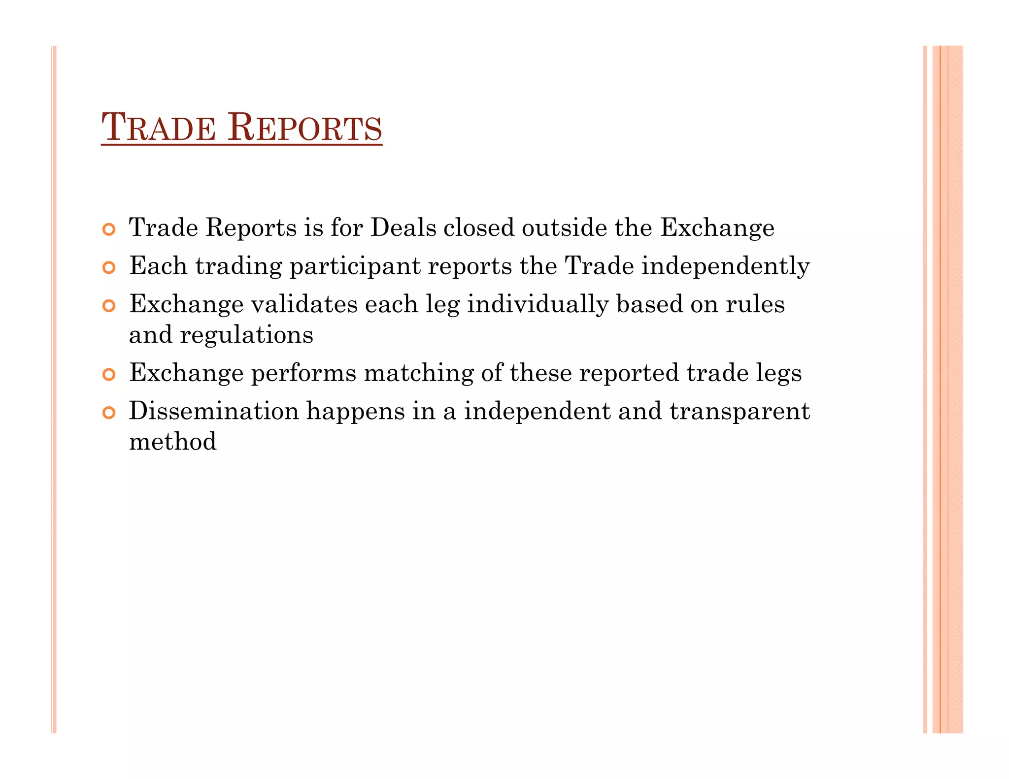 TRADE REPORTS

 Trade Reports is for Deals closed outside the Exchange
 Each trading participant reports the Trade independently
 Exchange validates each leg individually based on rules
 and regulations
 Exchange performs matching of these reported trade legs
 Dissemination happens in a independent and transparent
 method
 