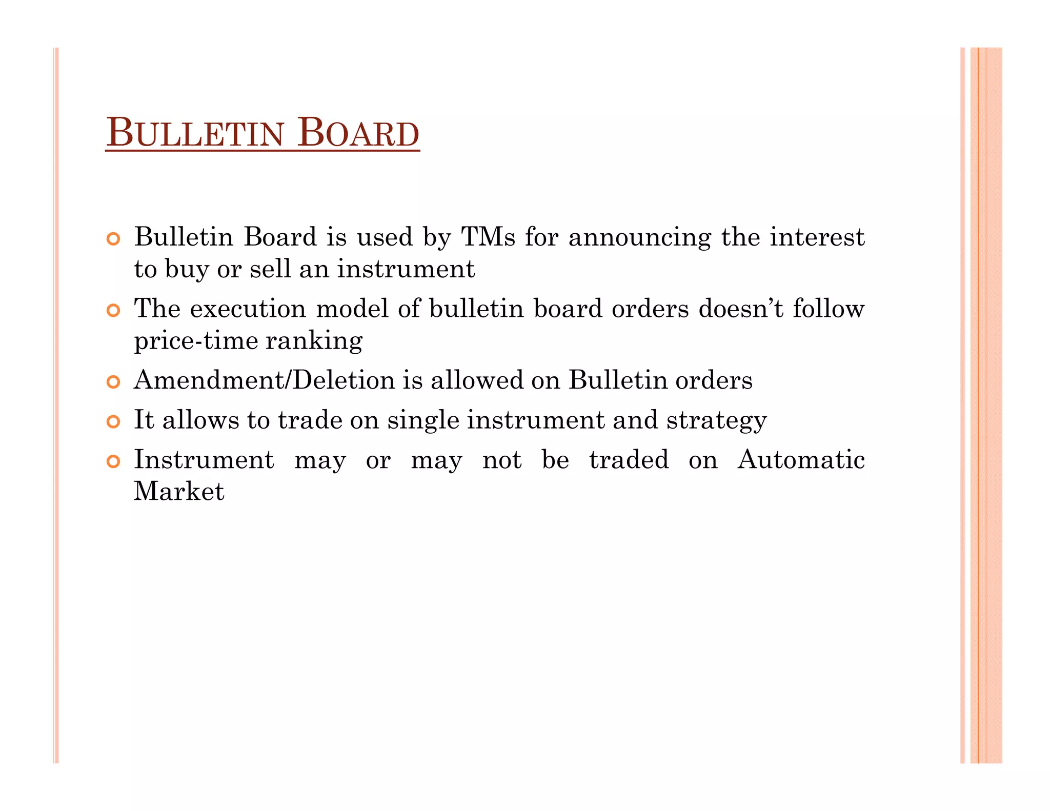 BULLETIN BOARD

 Bulletin Board is used by TMs for announcing the interest
 to buy or sell an instrument
 The execution model of bulletin board orders doesn’t follow
 price-time ranking
 Amendment/Deletion is allowed on Bulletin orders
 It allows to trade on single instrument and strategy
 Instrument may or may not be traded on Automatic
 Market
 