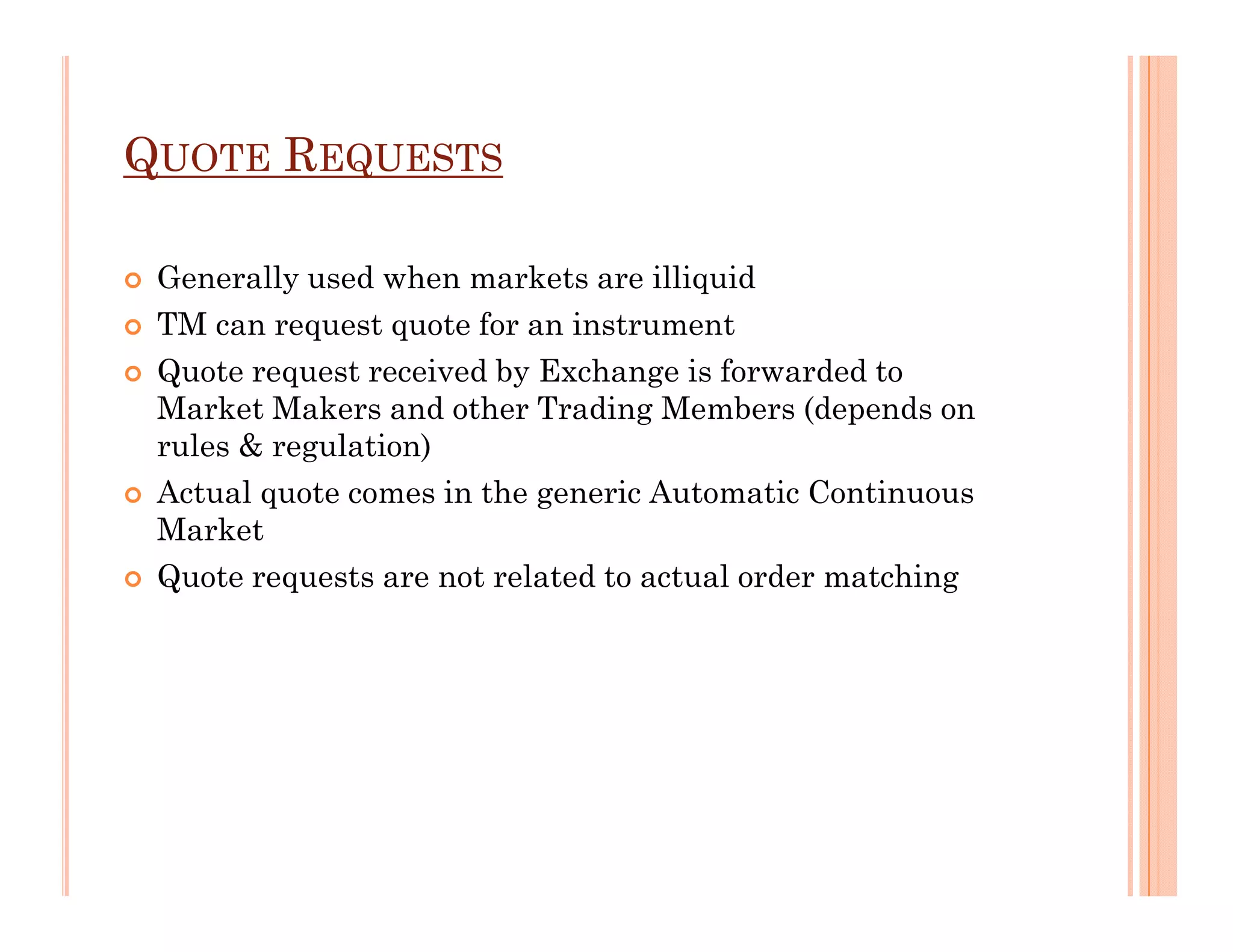 QUOTE REQUESTS

 Generally used when markets are illiquid
 TM can request quote for an instrument
 Quote request received by Exchange is forwarded to
 Market Makers and other Trading Members (depends on
 rules & regulation)
 Actual quote comes in the generic Automatic Continuous
 Market
 Quote requests are not related to actual order matching
 