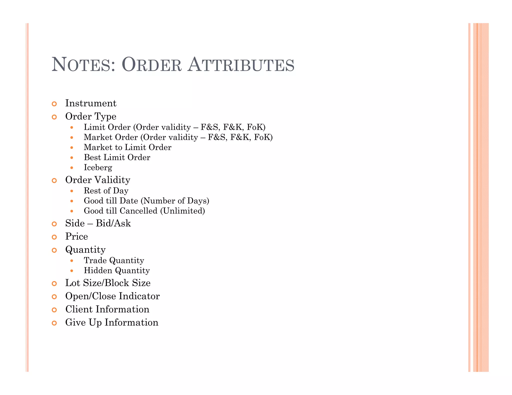 NOTES: ORDER ATTRIBUTES
 Instrument
 Order Type
    Limit Order (Order validity – F&S, F&K, FoK)
    Market Order (Order validity – F&S, F&K, FoK)
    Market to Limit Order
    Best Limit Order
    Iceberg
 Order Validity
    Rest of Day
    Good till Date (Number of Days)
    Good till Cancelled (Unlimited)
 Side – Bid/Ask
 Price
 Quantity
    Trade Quantity
    Hidden Quantity
 Lot Size/Block Size
 Open/Close Indicator
 Client Information
 Give Up Information
 