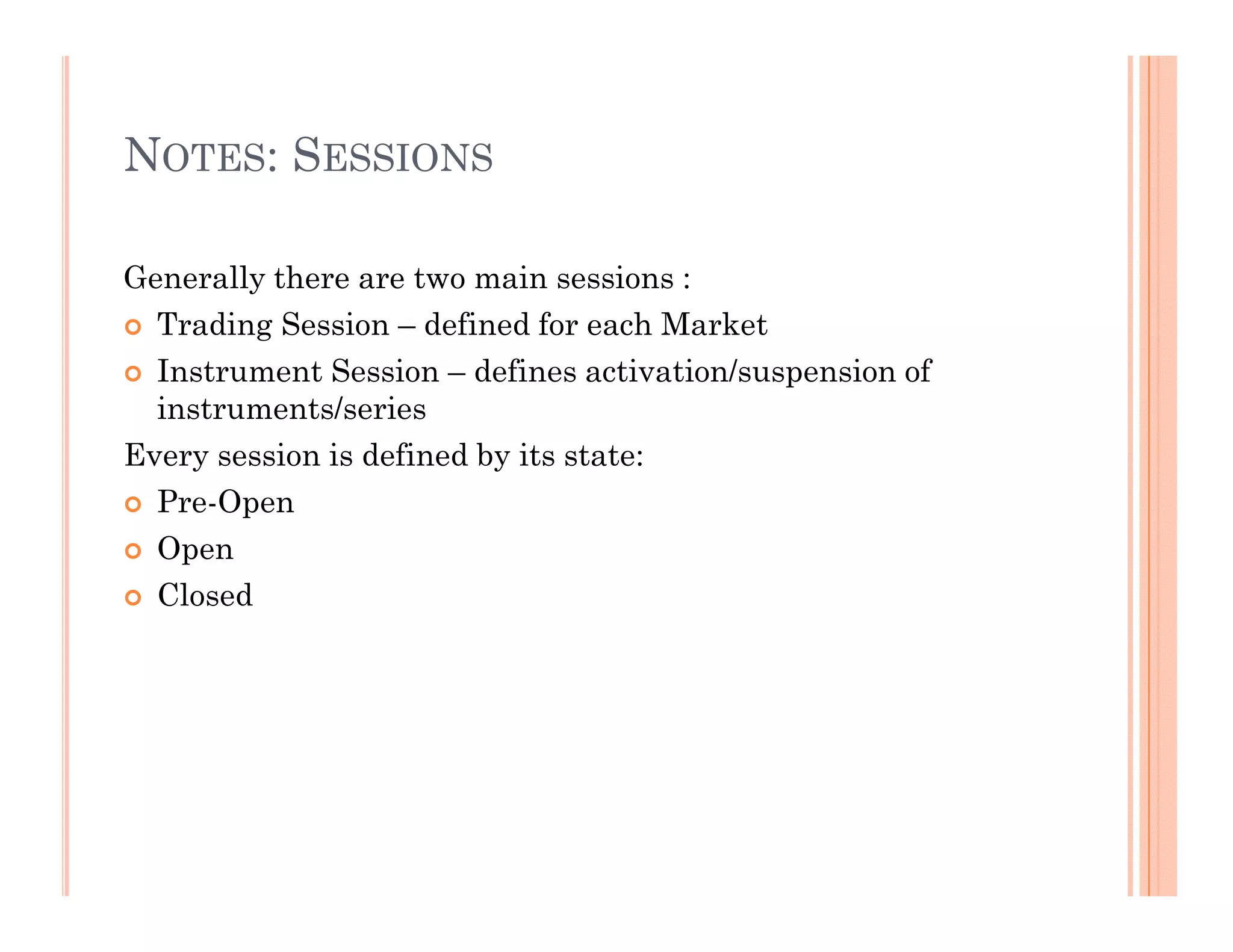 NOTES: SESSIONS

Generally there are two main sessions :
  Trading Session – defined for each Market
  Instrument Session – defines activation/suspension of
  instruments/series
Every session is defined by its state:
  Pre-Open
  Open
  Closed
 