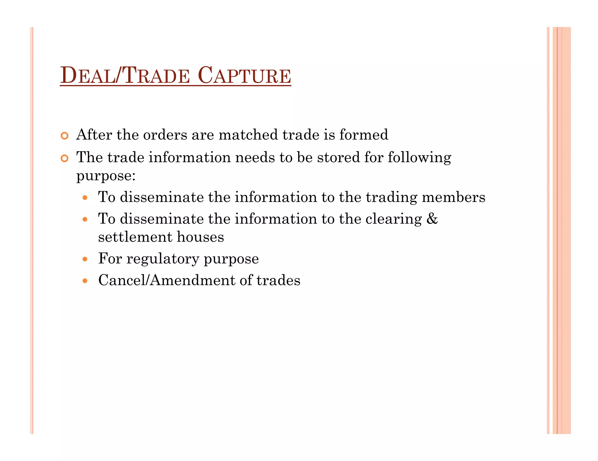 DEAL/TRADE CAPTURE

 After the orders are matched trade is formed
 The trade information needs to be stored for following
 purpose:
    To disseminate the information to the trading members
    To disseminate the information to the clearing &
    settlement houses
    For regulatory purpose
    Cancel/Amendment of trades
 
