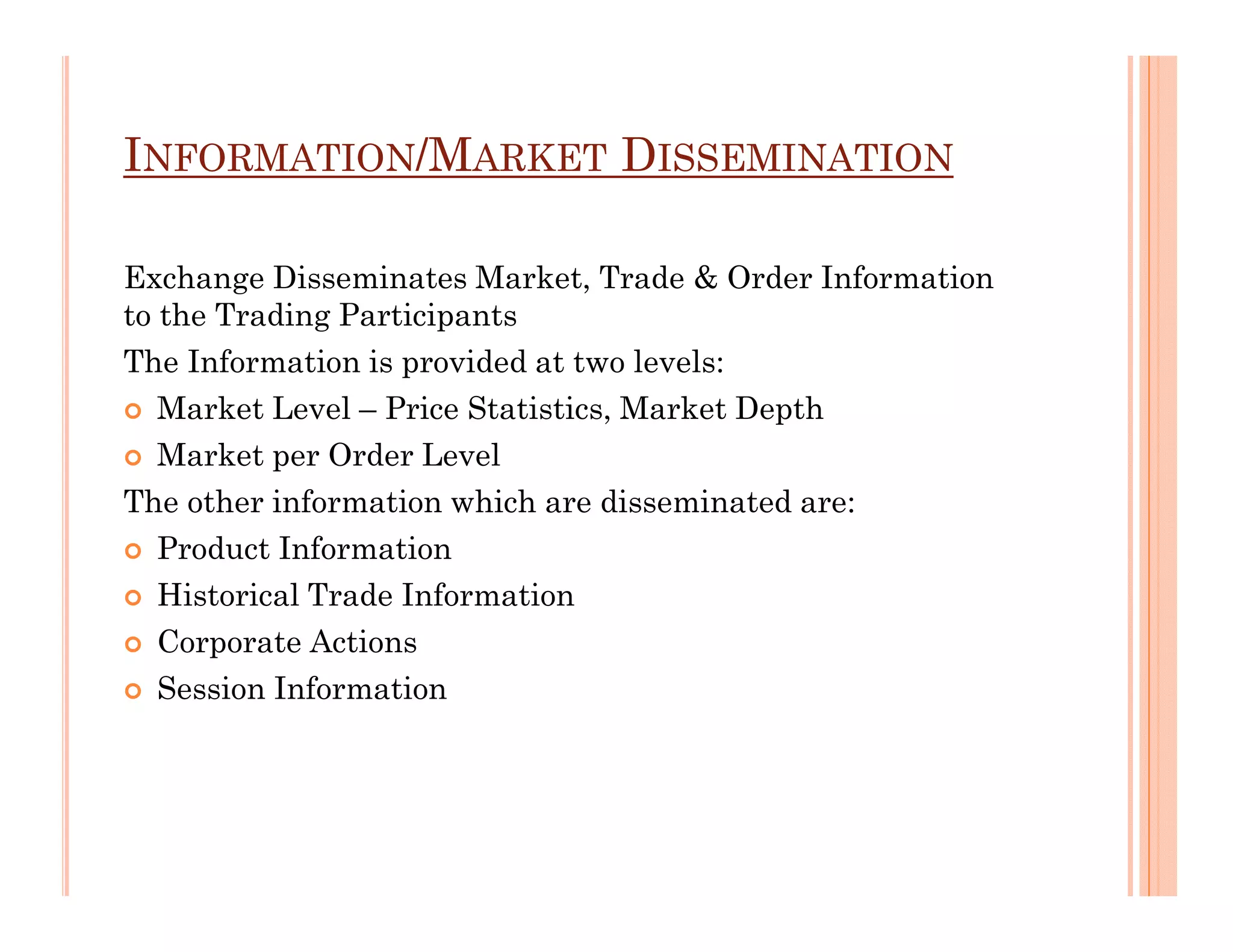 INFORMATION/MARKET DISSEMINATION

Exchange Disseminates Market, Trade & Order Information
to the Trading Participants
The Information is provided at two levels:
   Market Level – Price Statistics, Market Depth
   Market per Order Level
The other information which are disseminated are:
   Product Information
   Historical Trade Information
   Corporate Actions
   Session Information
 