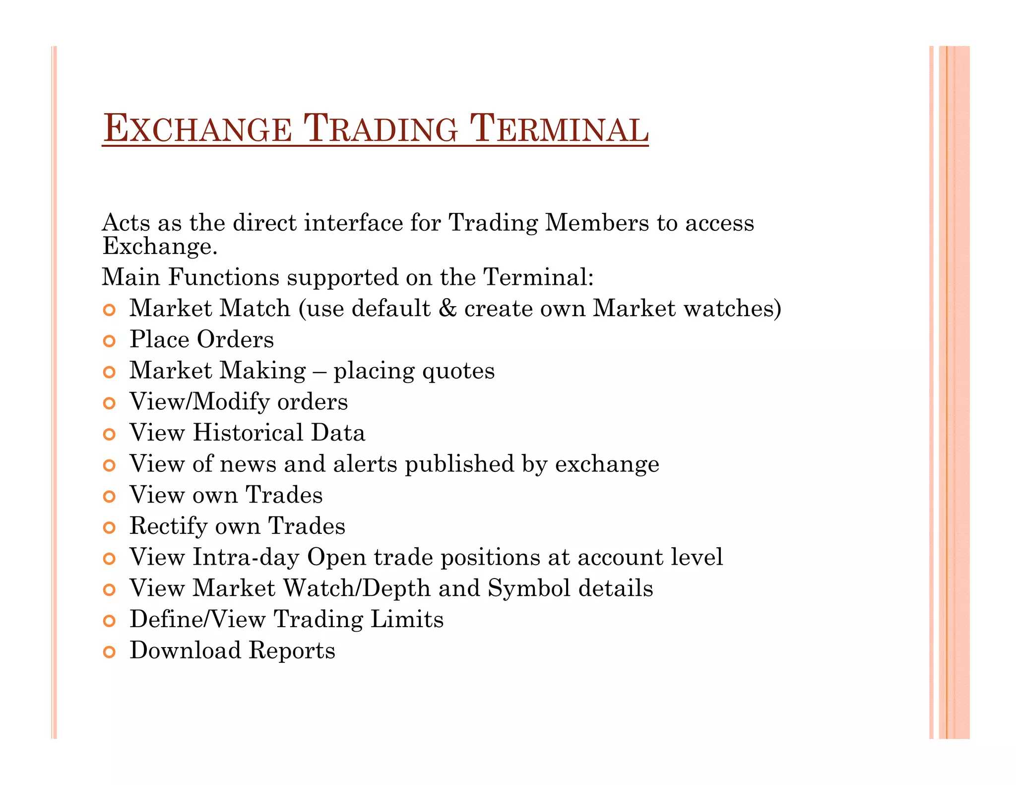 EXCHANGE TRADING TERMINAL

Acts as the direct interface for Trading Members to access
Exchange.
Main Functions supported on the Terminal:
  Market Match (use default & create own Market watches)
  Place Orders
  Market Making – placing quotes
  View/Modify orders
  View Historical Data
  View of news and alerts published by exchange
  View own Trades
  Rectify own Trades
  View Intra-day Open trade positions at account level
  View Market Watch/Depth and Symbol details
  Define/View Trading Limits
  Download Reports
 