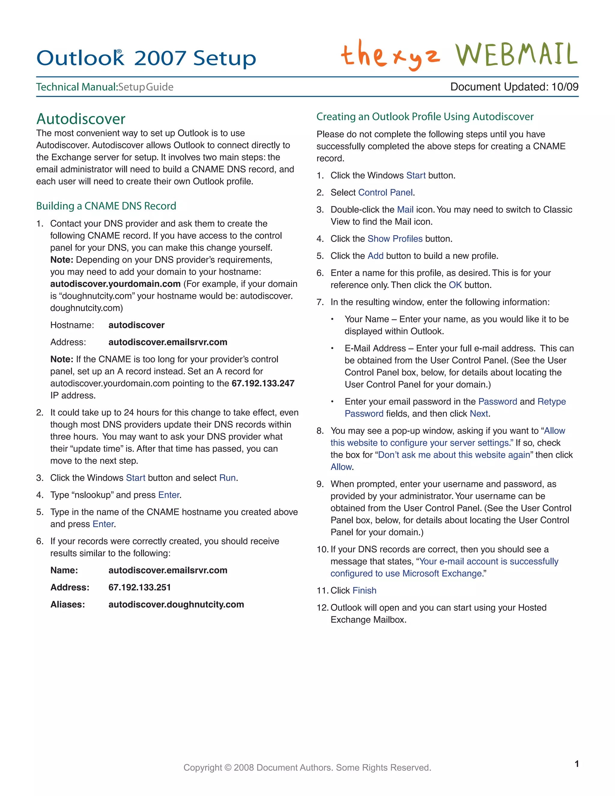 Copyright © 2008 Document Authors. Some Rights Reserved.
Autodiscover
The most convenient way to set up Outlook is to use
Autodiscover. Autodiscover allows Outlook to connect directly to
the Exchange server for setup. It involves two main steps: the
email administrator will need to build a CNAME DNS record, and
each user will need to create their own Outlook proﬁle.
Building a CNAME DNS Record
1. Contact your DNS provider and ask them to create the
following CNAME record. If you have access to the control
panel for your DNS, you can make this change yourself.
Note: Depending on your DNS provider’s requirements,
you may need to add your domain to your hostname:
autodiscover.yourdomain.com (For example, if your domain
is “doughnutcity.com” your hostname would be: autodiscover.
doughnutcity.com)
Hostname: autodiscover
Address: autodiscover.emailsrvr.com
Note: If the CNAME is too long for your provider’s control
panel, set up an A record instead. Set an A record for
autodiscover.yourdomain.com pointing to the 67.192.133.247
IP address.
2. It could take up to 24 hours for this change to take effect, even
though most DNS providers update their DNS records within
three hours. You may want to ask your DNS provider what
their “update time” is. After that time has passed, you can
move to the next step.
3. Click the Windows Start button and select Run.
4. Type “nslookup” and press Enter.
5. Type in the name of the CNAME hostname you created above
and press Enter.
6. If your records were correctly created, you should receive
results similar to the following:
Name: autodiscover.emailsrvr.com
Address: 67.192.133.251
Aliases: autodiscover.doughnutcity.com
Creating an Outlook Proﬁle Using Autodiscover
Please do not complete the following steps until you have
successfully completed the above steps for creating a CNAME
record.
1. Click the Windows Start button.
2. Select Control Panel.
3. Double-click the Mail icon.You may need to switch to Classic
View to ﬁnd the Mail icon.
4. Click the Show Proﬁles button.
5. Click the Add button to build a new proﬁle.
6. Enter a name for this proﬁle, as desired. This is for your
reference only. Then click the OK button.
7. In the resulting window, enter the following information:
• Your Name – Enter your name, as you would like it to be
displayed within Outlook.
• E-Mail Address – Enter your full e-mail address. This can
be obtained from the User Control Panel. (See the User
Control Panel box, below, for details about locating the
User Control Panel for your domain.)
• Enter your email password in the Password and Retype
Password ﬁelds, and then click Next.
8. You may see a pop-up window, asking if you want to “Allow
this website to conﬁgure your server settings.” If so, check
the box for “Don’t ask me about this website again” then click
Allow.
9. When prompted, enter your username and password, as
provided by your administrator.Your username can be
obtained from the User Control Panel. (See the User Control
Panel box, below, for details about locating the User Control
Panel for your domain.)
10. If your DNS records are correct, then you should see a
message that states, “Your e-mail account is successfully
conﬁgured to use Microsoft Exchange.”
11. Click Finish
12. Outlook will open and you can start using your Hosted
Exchange Mailbox.
Outlook®
2007 Setup
Document Updated: 10/09Technical Manual:SetupGuide
1
 