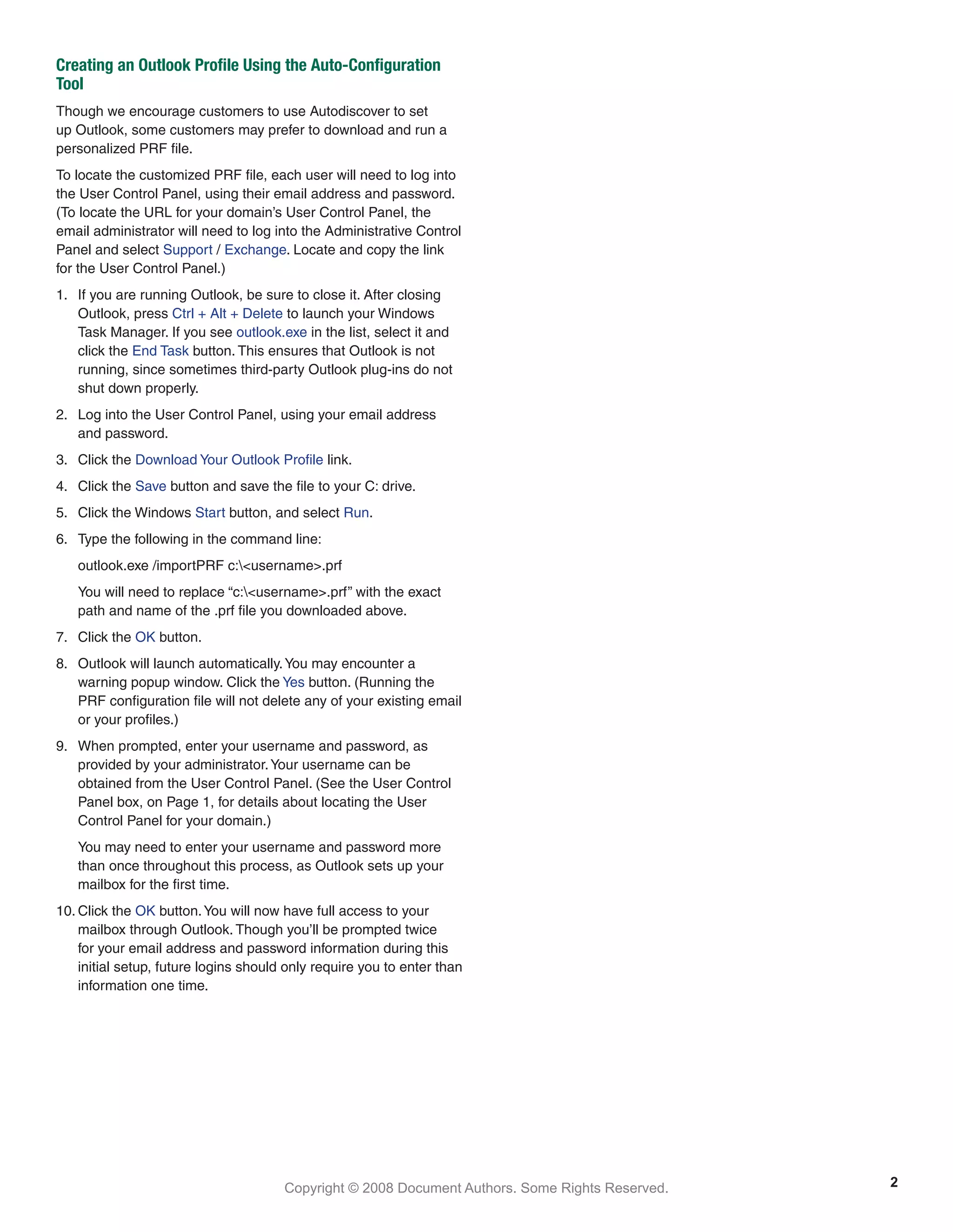 Copyright © 2008 Document Authors. Some Rights Reserved.
Creating an Outlook Profile Using the Auto-Configuration
Tool
Though we encourage customers to use Autodiscover to set
up Outlook, some customers may prefer to download and run a
personalized PRF file.
To locate the customized PRF file, each user will need to log into
the User Control Panel, using their email address and password.
(To locate the URL for your domain’s User Control Panel, the
email administrator will need to log into the Administrative Control
Panel and select Support / Exchange. Locate and copy the link
for the User Control Panel.)
1.	 If you are running Outlook, be sure to close it. After closing
Outlook, press Ctrl + Alt + Delete to launch your Windows
Task Manager. If you see outlook.exe in the list, select it and
click the End Task button. This ensures that Outlook is not
running, since sometimes third-party Outlook plug-ins do not
shut down properly.
2.	 Log into the User Control Panel, using your email address
and password.
3.	 Click the Download Your Outlook Profile link.
4.	 Click the Save button and save the file to your C: drive.
5.	 Click the Windows Start button, and select Run.
6.	 Type the following in the command line:
	 outlook.exe /importPRF c:<username>.prf
	 You will need to replace “c:<username>.prf” with the exact
path and name of the .prf file you downloaded above.
7.	 Click the OK button.
8.	 Outlook will launch automatically.You may encounter a
warning popup window. Click the Yes button. (Running the
PRF configuration file will not delete any of your existing email
or your profiles.)
9.	 When prompted, enter your username and password, as
provided by your administrator.Your username can be
obtained from the User Control Panel. (See the User Control
Panel box, on Page 1, for details about locating the User
Control Panel for your domain.)
	 You may need to enter your username and password more
than once throughout this process, as Outlook sets up your
mailbox for the first time.
10.	Click the OK button.You will now have full access to your
mailbox through Outlook. Though you’ll be prompted twice
for your email address and password information during this
initial setup, future logins should only require you to enter than
information one time.
2
 