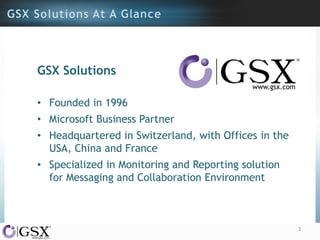GSX Solutions
• Founded in 1996

• Microsoft Business Partner
• Headquartered in Switzerland, with Offices in the
USA, China and France
• Specialized in Monitoring and Reporting solution
for Messaging and Collaboration Environment

3

 