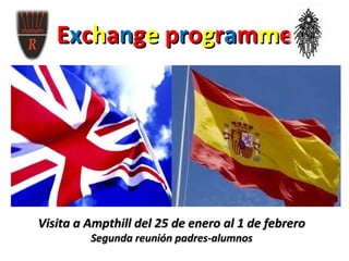 Exchange programme
       •   Visita a Ampthill 25 de enero al 1 de febrero
   •       Visita a Zaragoza 22 de marzo al 28 de marzo




Visita a Ampthill del 25 de enero al 1 de febrero
               Segunda reunión padres-alumnos
 