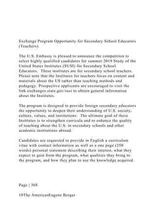 Exchange Program Opportunity for Secondary School Educators
(Teachers).
The U.S. Embassy is pleased to announce the competition to
select highly qualified candidates for summer 2019 Study of the
United States Institutes (SUSI) for Secondary School
Educators. These institutes are for secondary school teachers.
Please note that the Institutes for teachers focus on content and
materials about the US rather than teaching methods and
pedagogy. Prospective applicants are encouraged to visit the
link exchanges.state.gov/susi to obtain general information
about the Institutes.
The program is designed to provide foreign secondary educators
the opportunity to deepen their understanding of U.S. society,
culture, values, and institutions. The ultimate goal of these
Institutes is to strengthen curricula and to enhance the quality
of teaching about the U.S. in secondary schools and other
academic institutions abroad.
Candidates are requested to provide in English a curriculum
vitae with contact information as well as a one page (250
words) personal statement describing their interest, what they
expect to gain from the program, what qualities they bring to
the program, and how they plan to use the knowledge acquired.
Page | 368
10The AmericasEugene Berger
 