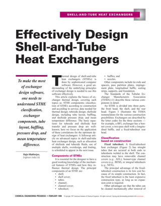 T
hermal design of shell-and-tube
heat exchangers (STHEs) is
done by sophisticated computer
software. However, a good un-
derstanding of the underlying principles
of exchanger design is needed to use this
software effectively.
This article explains the basics of ex-
changer thermal design, covering such
topics as: STHE components; classiﬁca-
tion of STHEs according to construction
and according to service; data needed for
thermal design; tubeside design; shellside
design, including tube layout, baffling,
and shellside pressure drop; and mean
temperature difference. The basic equa-
tions for tubeside and shellside heat
transfer and pressure drop are well-
known; here we focus on the application
of these correlations for the optimum de-
sign of heat exchangers. A followup arti-
cle on advanced topics in shell-and-tube
heat exchanger design, such as allocation
of shellside and tubeside ﬂuids, use of
multiple shells, overdesign, and fouling,
is scheduled to appear in the next issue.
Components of STHEs
It is essential for the designer to have a
good working knowledge of the mechani-
cal features of STHEs and how they in-
ﬂuence thermal design. The principal
components of an STHE are:
• shell;
• shell cover;
• tubes;
• channel;
• channel cover;
• tubesheet;
• baffles; and
• nozzles.
Other components include tie-rods and
spacers, pass partition plates, impinge-
ment plate, longitudinal baffle, sealing
strips, supports, and foundation.
The Standards of the Tubular Ex-
changer Manufacturers Association
(TEMA) (1) describe these various com-
ponents in detail.
An STHE is divided into three parts:
the front head, the shell, and the rear
head. Figure 1 illustrates the TEMA
nomenclature for the various construction
possibilities. Exchangers are described by
the letter codes for the three sections —
for example, a BFL exchanger has a bon-
net cover, a two-pass shell with a longitu-
dinal baffle, and a ﬁxed-tubesheet rear
head.
Classiﬁcation
based on construction
Fixed tubesheet. A ﬁxed-tubesheet
heat exchanger (Figure 2) has straight
tubes that are secured at both ends to
tubesheets welded to the shell. The con-
struction may have removable channel
covers (e.g., AEL), bonnet-type channel
covers (e.g., BEM), or integral tubesheets
(e.g., NEN).
The principal advantage of the ﬁxed-
tubesheet construction is its low cost be-
cause of its simple construction. In fact,
the ﬁxed tubesheet is the least expensive
construction type, as long as no expan-
sion joint is required.
Other advantages are that the tubes can
be cleaned mechanically after removal of
SHELL-AND-TUBE HEAT EXCHANGERS
CHEMICAL ENGINEERING PROGRESS • FEBRUARY 1998 ©Copyright 1997 American Institute of Chemical Engineers. All rights reserved. Copying and downloading permitted with restrictions.
Effectively Design
Shell-and-Tube
Heat Exchangers
Rajiv Mukherjee,
Engineers India Ltd.
To make the most
of exchanger
design software,
one needs to
understand STHE
classiﬁcation,
exchanger
components, tube
layout, baffling,
pressure drop, and
mean temperature
difference.
 
