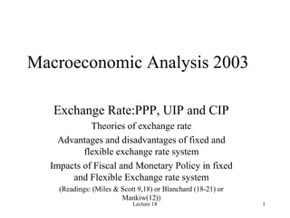 Lecture 18 1
Macroeconomic Analysis 2003
Exchange Rate:PPP, UIP and CIP
Theories of exchange rate
Advantages and disadvantages of fixed and
flexible exchange rate system
Impacts of Fiscal and Monetary Policy in fixed
and Flexible Exchange rate system
(Readings: (Miles & Scott 9,18) or Blanchard (18-21) or
Mankiw(12))
 