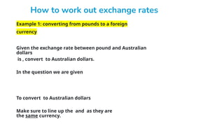 Example 1: converting from pounds to a foreign
currency
Given the exchange rate between pound and Australian
dollars
is , convert to Australian dollars.
In the question we are given
To convert to Australian dollars
Make sure to line up the and as they are
the same currency.
 