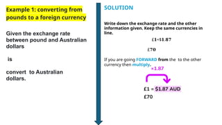 Example 1: converting from
pounds to a foreign currency
Given the exchange rate
between pound and Australian
dollars
is
convert to Australian
dollars.
Write down the exchange rate and the other
information given. Keep the same currencies in
line.
£ =$ .
𝟏 𝟏 𝟖𝟕
£𝟕𝟎
If you are going FORWARD from the to the other
currency then multiply.
SOLUTION
 