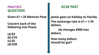 PRACTICE GCSE PAST
QUESTION
Given £1 = 25 Mexican Peso
Convert each of the
following into Pesos
(a) £4
(b) £10
(c) £5
(d) £20
Jamie goes on holiday to Florida.
The exchange rate is £1 = 1.70
dollars.
He changes £900 into
dollars.
How many dollars
should he get?
 