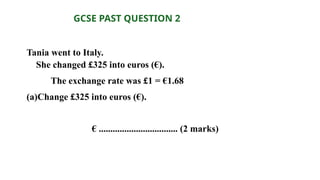 Tania went to Italy.
She changed £325 into euros (€).
The exchange rate was £1 = €1.68
(a)Change £325 into euros (€).
€ .................................. (2 marks)
GCSE PAST QUESTION 2
 
