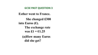 Esther went to France.
She changed £300
into Euros (€).
The exchange rate
was £1 = €1.25
(a)How many Euros
did she get?
GCSE PAST QUESTION 3
 