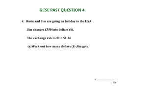 4. Rosie and Jim are going on holiday to the USA.
Jim changes £350 into dollars ($).
The exchange rate is £1 = $1.34
(a)Work out how many dollars ($) Jim gets.
$ ..................................
(2)
GCSE PAST QUESTION 4
 