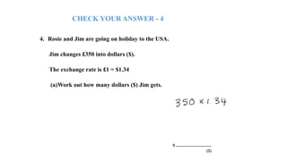 4. Rosie and Jim are going on holiday to the USA.
Jim changes £350 into dollars ($).
The exchange rate is £1 = $1.34
(a)Work out how many dollars ($) Jim gets.
$ ..................................
(2)
CHECK YOUR ANSWER - 4
 