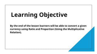 Learning Objective
By the end of the lesson learners will be able to convert a given
currency using Ratio and Proportion (Using the Multiplicative
Relation).
 