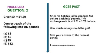 PRACTICE: 2 GCSE PAST
QUESTION: 2
Given £1 = $1.50
Convert each of the
following into UK pounds
(a) $3
(b) $6
(c) $9
(d) $12
After his holiday Jamie changes 160
dollars back into pounds. The
exchange rate is still £1 = 1.70 dollars.
How much money should he get?
Give your answer to the nearest
penny.
£ .................................
 