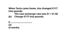 When Tania came home, she changed €117
into pounds.
The new exchange rate was £1 = €1.50
(b) Change €117 into pounds.
£ .................................
(2)
(4 marks)
 