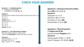 Question 1 — Simplifying Ratios
a) Simplify the ratio 12 : 18
b) Simplify the ratio 45 : 60 : 15
Solution 1
a) Divide both numbers by the highest common factor (HCF = 6):
12 ÷ 6 = 2
18 ÷ 6 = 3
Answer: 2 : 3
b) HCF of 45, 60, 15 = 15
45 ÷ 15 = 3
60 ÷ 15 = 4
15 ÷ 15 = 1
Answer: 3 : 4 : 1
Question 2 — Part–Whole Ratio Problem
The ratio of boys to girls in a class is 3 : 5.
If there are 40 students in total, how many are boys?
Solution 2
Total ratio parts = 3 + 5 = 8
Each part = 40 ÷ 8 = 5
Boys = 3 parts 3 × 5 =
→ 15 boys
CHECK YOUR ANSWERS
 