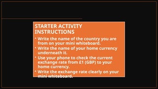 STARTER ACTIVITY
INSTRUCTIONS
• Write the name of the country you are
from on your mini whiteboard.
• Write the name of your home currency
underneath it.
• Use your phone to check the current
exchange rate from £1 (GBP) to your
home currency.
• Write the exchange rate clearly on your
mini whiteboard.
 