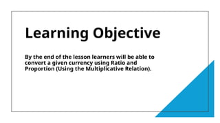 Learning Objective
By the end of the lesson learners will be able to
convert a given currency using Ratio and
Proportion (Using the Multiplicative Relation).
 