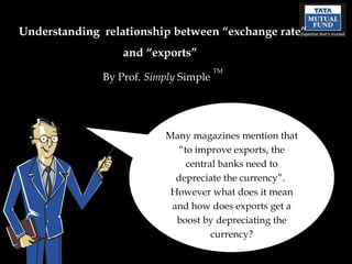 Understanding  relationship between “exchange rate” and “exports”   By Prof.  Simply  Simple  TM Many magazines mention that “to improve exports, the central banks need to depreciate the currency”.  However what does it mean and how does exports get a boost by depreciating the currency? 