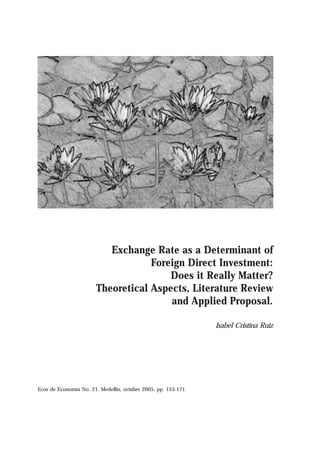 Exchange Rate as a Determinant of
                                   Foreign Direct Investment:
                                       Does it Really Matter?
                       Theoretical Aspects, Literature Review
                                       and Applied Proposal.

                                                               Isabel Cristina Ruiz




Ecos de Economía No. 21. Medellín, octubre 2005, pp. 153-171
 