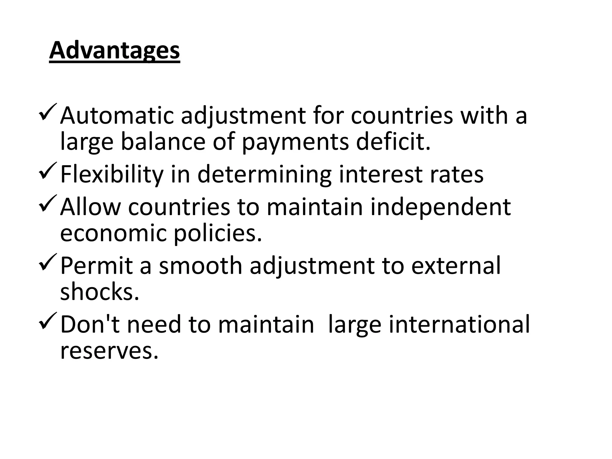 Advantages

Automatic adjustment for countries with a
 large balance of payments deficit.
Flexibility in determining interest rates
Allow countries to maintain independent
 economic policies.
Permit a smooth adjustment to external
 shocks.
Don't need to maintain large international
 reserves.
 