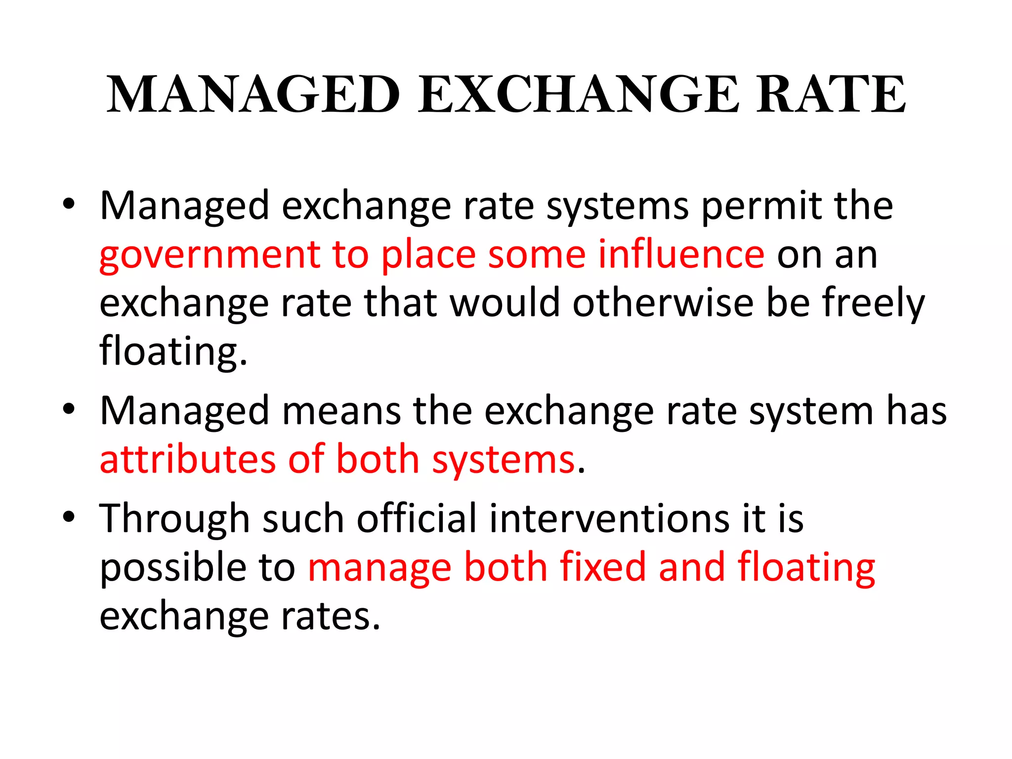 MANAGED EXCHANGE RATE
• Managed exchange rate systems permit the
  government to place some influence on an
  exchange rate that would otherwise be freely
  floating.
• Managed means the exchange rate system has
  attributes of both systems.
• Through such official interventions it is
  possible to manage both fixed and floating
  exchange rates.
 