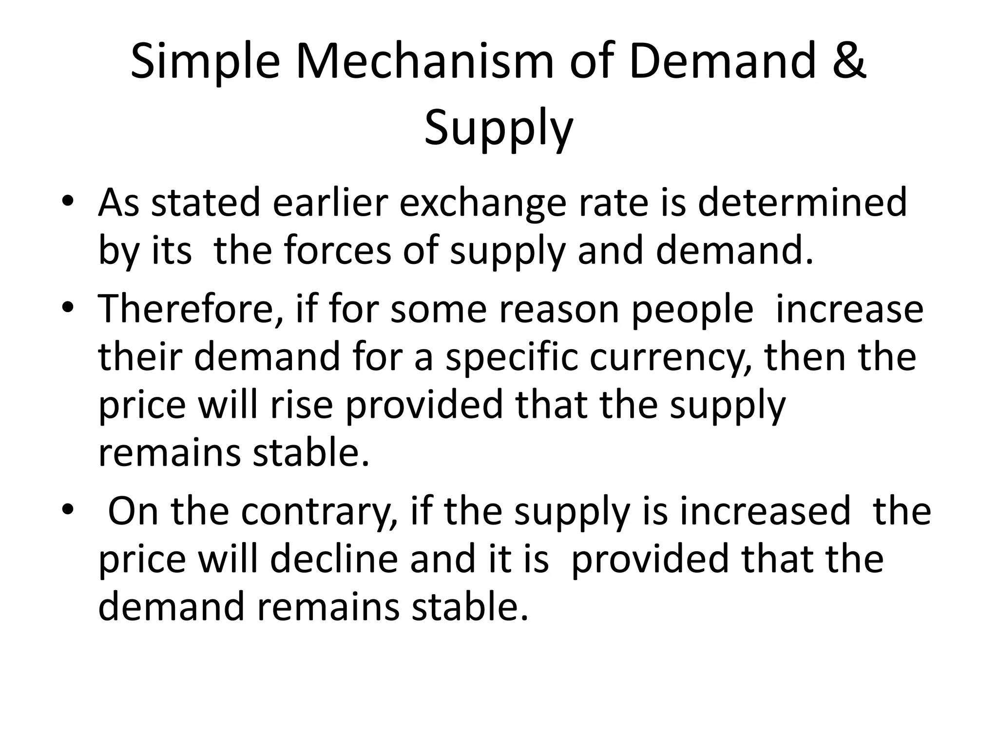 Simple Mechanism of Demand &
              Supply
• As stated earlier exchange rate is determined
  by its the forces of supply and demand.
• Therefore, if for some reason people increase
  their demand for a specific currency, then the
  price will rise provided that the supply
  remains stable.
• On the contrary, if the supply is increased the
  price will decline and it is provided that the
  demand remains stable.
 