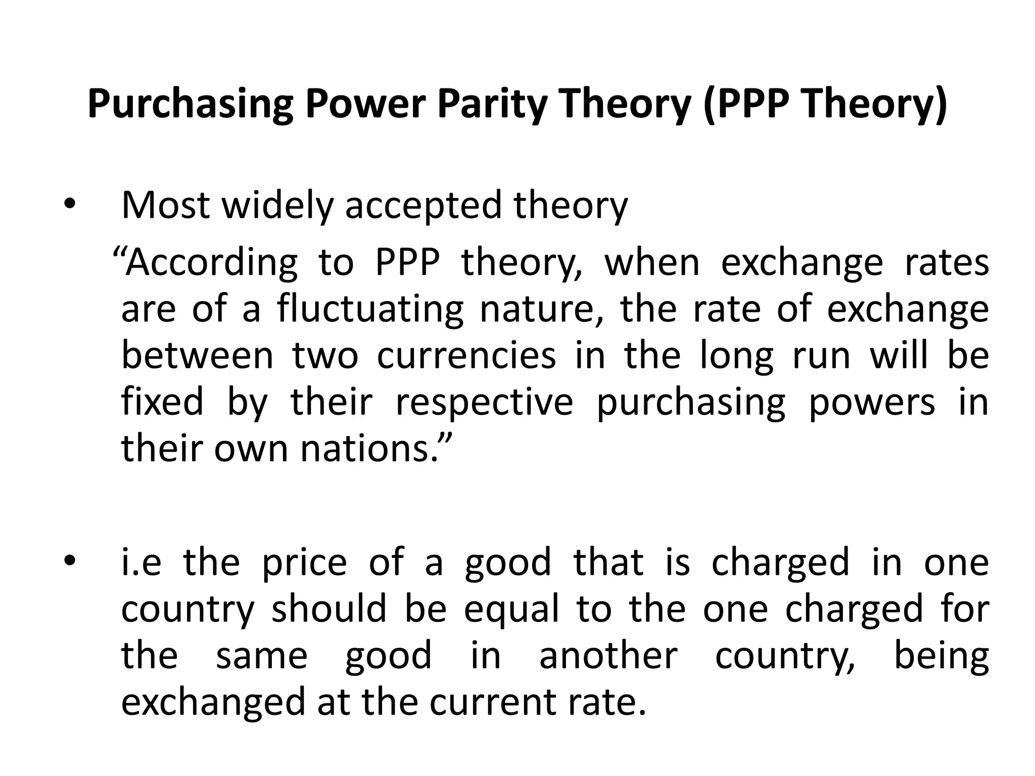 Purchasing Power Parity Theory (PPP Theory)

•     Most widely accepted theory
     “According to PPP theory, when exchange rates
      are of a fluctuating nature, the rate of exchange
      between two currencies in the long run will be
      fixed by their respective purchasing powers in
      their own nations.”

•    i.e the price of a good that is charged in one
     country should be equal to the one charged for
     the same good in another country, being
     exchanged at the current rate.
 